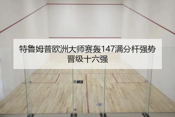 特鲁姆普欧洲大师赛轰147满分杆强势晋级十六强